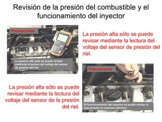 Revisión de la presión del combustible y el
funcionamiento del inyector
La presión alta sólo se puede
revisar mediante la lectura del
voltaje del sensor de la presión
del riel.
La presión alta sólo se puede
revisar mediante la lectura del
voltaje del sensor de presión del
riel.
Precauciones
Precauciones
La presión alta sólo se puede revisar
mediante la lectura del voltaje del sensor
de presión del riel.
El funcionamiento del inyector se puede revisar al
desconectar el conector eléctrico
 