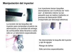 Manipulación del inyector
Los inyectores tienen boquillas
atomizadoras con 5 orificios de “mini-
sac”, el diámetro interior es tan
pequeño que se realiza mediante un
proceso de fabricación EDM
(maquinado por descarga eléctrica)
La revisión de las boquillas del
inyector para comprobar el patrón de
atomización y la cantidad de entrega
de combustible debe llevarse a cabo
sólo en un laboratorio especializado
No desmantelar la boquilla del inyector
y eje de agujas
Riesgo de daños
Sólo servicios especializados
 