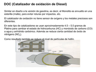 DOC (Catalizador de oxidación de Diesel)
Similar en diseño a la versión de gasolina, es decir, el Monolito es envuelto en una
esterilla (malla), para evitar roturas por impactos, etc.
El catalizador de oxidación no tiene sensor de oxígeno y los metales preciosos son
diferentes.
En este tipo de catalizadores se usan aproximadamente 4.5 – 5.0 gramos de
Platino para cambiar el estado de hidrocarburos (HC) y monóxido de carbono (CO)
a agua y anhídrido carbónico. Además se reduce cierta cantidad de óxido de
nitrógeno (NOX).
Como resultado también se reduce el nivel de partículas de hollín.
 