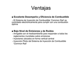 Ventajas
■ Excelente Desempeño y Eficiencia de Combustible
- El Sistema de Inyección de Combustible ‘Common Rail’ es
controlado electrónicamente para cumplir con una combustión
óptima
■ Bajo Nivel de Emisiones y de Ruidos
- Amigable con el medioambiente para responder a todos los
reglamentos mundiales sobre emisiones
- Inyectores ubicados en forma vertical central
- Inyección Piloto del Sistema de Inyección de Combustible
‘Common Rail’
 