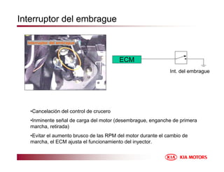 Interruptor del embrague
•Cancelación del control de crucero
•Inminente señal de carga del motor (desembrague, enganche de primera
marcha, retirada)
•Evitar el aumento brusco de las RPM del motor durante el cambio de
marcha, el ECM ajusta el funcionamiento del inyector.
ECM
Int. del embrague
Interruptor del embrague
 