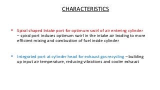 CHARACTERISTICS
• Spiral shaped Intake port for optimum swirl of air entering cylinder
– spiral port induces optimum swirl in the intake air leading to more
efficient mixing and combustion of fuel inside cylinder
• Integrated port at cylinder head for exhaust gas recycling – building
up input air temperature, reducing vibrations and cooler exhaust
 