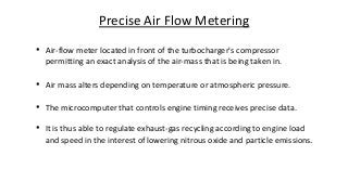 • Air-flow meter located in front of the turbocharger's compressor
permitting an exact analysis of the air-mass that is being taken in.
• Air mass alters depending on temperature or atmospheric pressure.
• The microcomputer that controls engine timing receives precise data.
• It is thus able to regulate exhaust-gas recycling according to engine load
and speed in the interest of lowering nitrous oxide and particle emissions.
Precise Air Flow Metering
 