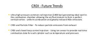 CRDI - Future Trends
• Ultra-high pressure common-rail injection (1800 bar) generating ideal swirl in
the combustion chamber allowing the air/fuel mixture to form a perfect
vertical vortex - uniform combustion and greatly reduced NOx emissions
• CRDi and Particle Filter - To reduce particle emissions from exhaust
• CRDi and closed-loop control injection - Using ion sensor to provide real-time
combustion data for each cylinder such as temperature and pressure.
 