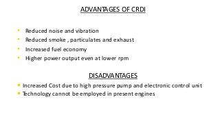 ADVANTAGES OF CRDI
• Reduced noise and vibration
• Reduced smoke , particulates and exhaust
• Increased fuel economy
• Higher power output even at lower rpm
DISADVANTAGES
• Increased Cost due to high pressure pump and electronic control unit
• Technology cannot be employed in present engines
 