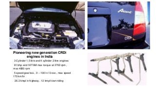 Hyundai Accent CRDi
Pioneering new generation CRDi
engines in India
•3 Cylinder 1.5 litre and 4 cylinder 2 litre engines
•81 bhp and 187 NM max torque at 2700 rpm ,
max 4000 rpm
•5 speed gear box , 0 – 100 in 13 sec , max speed
170 km/hr
• 26.2 kmpl in highway , 12 kmpl town riding
 