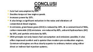 CONCLUSI
ON
• Cuts fuel consumption by 20%
• Doubles torque at low engine speeds
• Increases power by 25%.
• It also brings a significant reduction in the noise and vibrations of
conventional diesel engines.
• In emission, greenhouse gases (CO2) is reduced by 20%. At a constant level of NOx,
carbon monoxide (CO) emissions are reduced by 40%, unburnt hydrocarbons (HC)
by 50%, and particle emissions by 60%.
• CRDI principle not only lowers fuel consumption and emissions possible; it also
offers improved comfort and is quieter than modern pre-combustion engines.
Common-rail engines are thus clearly superior to ordinary motors using either
direct or indirect fuel-injection systems.
 