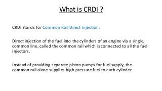 What is CRDI ?
CRDI stands for Common Rail Direct Injection.
Direct injection of the fuel into the cylinders of an engine via a single,
common line, called the common rail which is connected to all the fuel
injectors.
Instead of providing separate piston pumps for fuel supply, the
common rail alone supplies high pressure fuel to each cylinder.
 