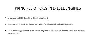 PRINCIPLE OF CRDi IN DIESEL ENGINES
• is named as GDI( Gasoline Direct Injection)
• Introduced to remove the drawbacks of carbureted and MPFI systems
• Main advantage is that even petrol engines can be run under the very lean mixture
ratio of 50:1.
 