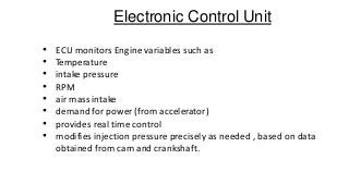 Electronic Control Unit
• ECU monitors Engine variables such as
• Temperature
• intake pressure
• RPM
• air mass intake
• demand for power (from accelerator)
• provides real time control
• modifies injection pressure precisely as needed , based on data
obtained from cam and crankshaft.
 