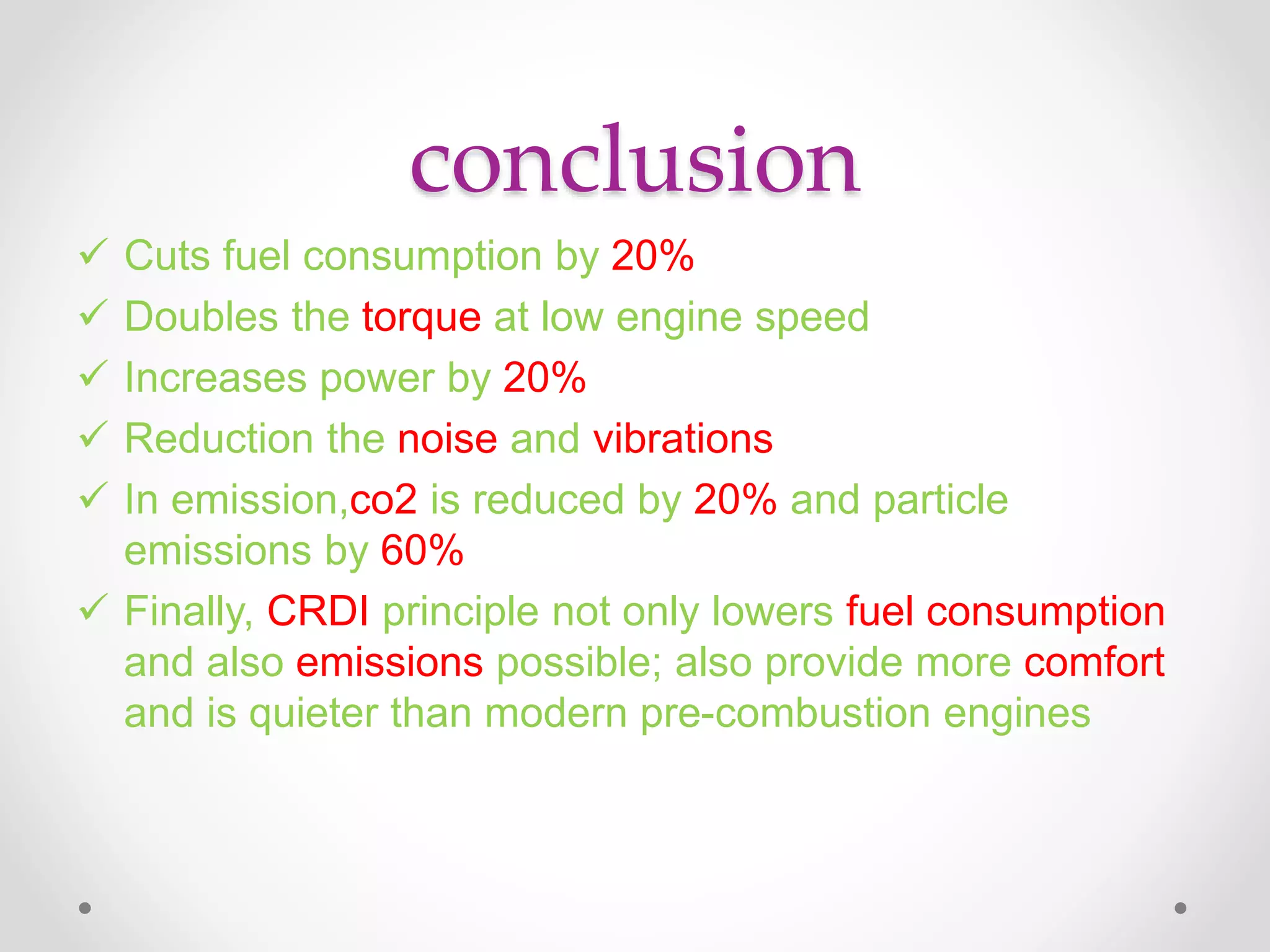 conclusion
 Cuts fuel consumption by 20%
 Doubles the torque at low engine speed
 Increases power by 20%
 Reduction the noise and vibrations
 In emission,co2 is reduced by 20% and particle
emissions by 60%
 Finally, CRDI principle not only lowers fuel consumption
and also emissions possible; also provide more comfort
and is quieter than modern pre-combustion engines
 