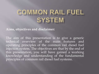 Aims, objectives and disclaimer:
The aim of this presentation is to give a generic
technical overview of the main features and
operating principles of the common rail diesel fuel
injection system. The objectives are that by the end of
this presentation, you will have gained a working
knowledge and understanding of the fundamental
principles of common rail diesel fuel systems.
 