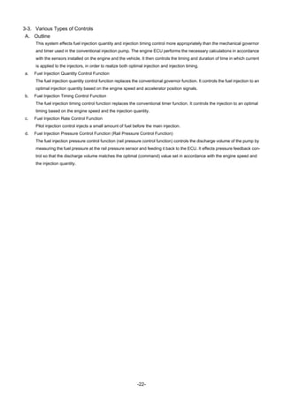 -22-
3-3. Various Types of Controls
A. Outline
This system effects fuel injection quantity and injection timing control more appropriately than the mechanical governor
and timer used in the conventional injection pump. The engine ECU performs the necessary calculations in accordance
with the sensors installed on the engine and the vehicle. It then controls the timing and duration of time in which current
is applied to the injectors, in order to realize both optimal injection and injection timing.
a. Fuel Injection Quantity Control Function
The fuel injection quantity control function replaces the conventional governor function. It controls the fuel injection to an
optimal injection quantity based on the engine speed and accelerator position signals.
b. Fuel Injection Timing Control Function
The fuel injection timing control function replaces the conventional timer function. It controls the injection to an optimal
timing based on the engine speed and the injection quantity.
c. Fuel Injection Rate Control Function
Pilot injection control injects a small amount of fuel before the main injection.
d. Fuel Injection Pressure Control Function (Rail Pressure Control Function)
The fuel injection pressure control function (rail pressure control function) controls the discharge volume of the pump by
measuring the fuel pressure at the rail pressure sensor and feeding it back to the ECU. It effects pressure feedback con-
trol so that the discharge volume matches the optimal (command) value set in accordance with the engine speed and
the injection quantity.
 