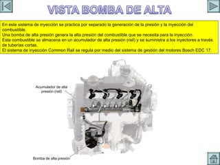 BOMBA DE ALTA Acumulador de alta presión (rail) Bomba de alta presión En este sistema de inyección se practica por separado la generación de la presión y la inyección del combustible. Una bomba de alta presión genera la alta presión del combustible que se necesita para la inyección. Este combustible se almacena en un acumulador de alta presión (rail) y se suministra a los inyectores a través de tuberías cortas. El sistema de inyección Common Rail se regula por medio del sistema de gestión del motores Bosch EDC 17. 