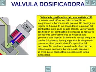 VALVULA DOSIFICADORA Válvula de dosificación del combustible N290 La válvula de dosificación del combustible va integrada en la bomba de alta presión. Se encarga de regular en función de las necesidades la presión del combustible en la zona de alta presión. La válvula de dosificación del combustible se encarga de regular la cantidad de combustible que se necesita para generar la alta presión. Esto tiene la ventaja de que la bomba únicamente tiene que generar la alta presión que se requiere para la situación operativa del momento. De esa forma se reduce la absorción de potencia que supone la bomba de alta presión y se evita que el combustible se caliente de forma innecesaria. 