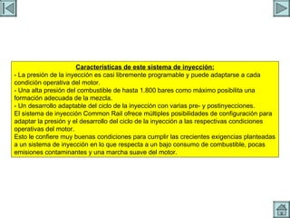 INYECTORES Características de este sistema de inyección: - La presión de la inyección es casi libremente programable y puede adaptarse a cada condición operativa del motor. - Una alta presión del combustible de hasta 1.800 bares como máximo posibilita una formación adecuada de la mezcla. - Un desarrollo adaptable del ciclo de la inyección con varias pre- y postinyecciones. El sistema de inyección Common Rail ofrece múltiples posibilidades de configuración para adaptar la presión y el desarrollo del ciclo de la inyección a las respectivas condiciones operativas del motor. Esto le confiere muy buenas condiciones para cumplir las crecientes exigencias planteadas a un sistema de inyección en lo que respecta a un bajo consumo de combustible, pocas emisiones contaminantes y una marcha suave del motor. 