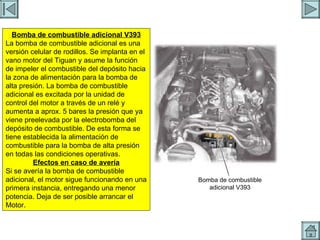 BOMBA ADICIONAL Bomba de combustible adicional V393 La bomba de combustible adicional es una versión celular de rodillos. Se implanta en el vano motor del Tiguan y asume la función de impeler el combustible del depósito hacia la zona de alimentación para la bomba de alta presión. La bomba de combustible adicional es excitada por la unidad de control del motor a través de un relé y aumenta a aprox. 5 bares la presión que ya viene preelevada por la electrobomba del depósito de combustible. De esta forma se tiene establecida la alimentación de combustible para la bomba de alta presión en todas las condiciones operativas. Efectos en caso de avería Si se avería la bomba de combustible adicional, el motor sigue funcionando en una primera instancia, entregando una menor potencia. Deja de ser posible arrancar el Motor. Bomba de combustible adicional V393 