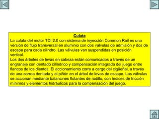 CULATA Culata La culata del motor TDI 2.0 con sistema de inyección Common Rail es una versión de flujo transversal en aluminio con dos válvulas de admisión y dos de escape para cada cilindro. Las válvulas van suspendidas en posición vertical. Los dos árboles de levas en cabeza están comunicados a través de un engranaje con dentado cilíndrico y compensación integrada del juego entre flancos de los dientes. El accionamiento corre a cargo del cigüeñal, a través de una correa dentada y el piñón en el árbol de levas de escape. Las válvulas se accionan mediante balancines flotantes de rodillo, con índices de fricción mínimos y elementos hidráulicos para la compensación del juego. 