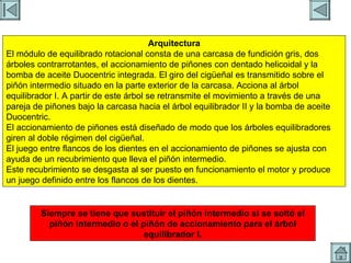 ARBOL CONTRAROTANTES 2 Arquitectura El módulo de equilibrado rotacional consta de una carcasa de fundición gris, dos árboles contrarrotantes, el accionamiento de piñones con dentado helicoidal y la bomba de aceite Duocentric integrada. El giro del cigüeñal es transmitido sobre el piñón intermedio situado en la parte exterior de la carcasa. Acciona al árbol equilibrador I. A partir de este árbol se retransmite el movimiento a través de una pareja de piñones bajo la carcasa hacia el árbol equilibrador II y la bomba de aceite Duocentric. El accionamiento de piñones está diseñado de modo que los árboles equilibradores giren al doble régimen del cigüeñal. El juego entre flancos de los dientes en el accionamiento de piñones se ajusta con ayuda de un recubrimiento que lleva el piñón intermedio. Este recubrimiento se desgasta al ser puesto en funcionamiento el motor y produce un juego definido entre los flancos de los dientes. Siempre se tiene que sustituir el piñón intermedio si se soltó el piñón intermedio o el piñón de accionamiento para el árbol equilibrador I. 