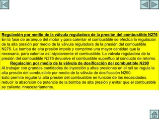 REGULACION DE PRESION 2 Regulación por medio de la válvula reguladora de la presión del combustible N276 En la fase de arranque del motor y para calentar el combustible se efectúa la regulación de la alta presión por medio de la válvula reguladora de la presión del combustible N276. La bomba de alta presión impele y comprime una mayor cantidad que la necesaria, para calentar así rápidamente el combustible. La válvula reguladora de la presión del combustible N276 devuelve el combustible superfluo al conducto de retorno. Regulación por medio de la válvula de dosificación del combustible N290 Al trabajar con grandes cantidades de inyección y altas presiones en el rail se regula la alta presión del combustible por medio de la válvula de dosificación N290. Esto permite regular la alta presión del combustible en función de las necesidades, reducir la absorción de potencia de la bomba de alta presión y evitar que el combustible se caliente innecesariamente. 