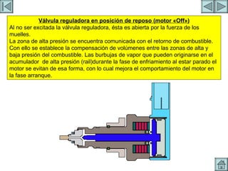 REGULACION DE PRESION 6 Válvula reguladora en posición de reposo (motor «Off») Al no ser excitada la válvula reguladora, ésta es abierta por la fuerza de los muelles. La zona de alta presión se encuentra comunicada con el retorno de combustible. Con ello se establece la compensación de volúmenes entre las zonas de alta y baja presión del combustible. Las burbujas de vapor que pueden originarse en el acumulador  de alta presión (rail)durante la fase de enfriamiento al estar parado el motor se evitan de esa forma, con lo cual mejora el comportamiento del motor en la fase arranque. 