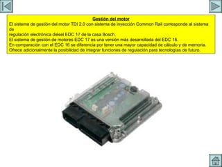 UCE Gestión del motor El sistema de gestión del motor TDI 2.0 con sistema de inyección Common Rail corresponde al sistema de regulación electrónica diésel EDC 17 de la casa Bosch. El sistema de gestión de motores EDC 17 es una versión más desarrollada del EDC 16. En comparación con el EDC 16 se diferencia por tener una mayor capacidad de cálculo y de memoria. Ofrece adicionalmente la posibilidad de integrar funciones de regulación para tecnologías de futuro. 