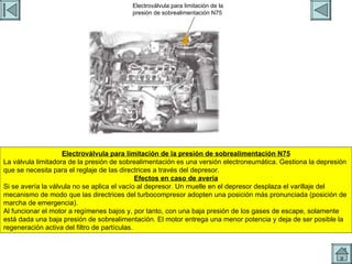 CONTROL TURBO 2 Electroválvula para limitación de la presión de sobrealimentación N75 La válvula limitadora de la presión de sobrealimentación es una versión electroneumática. Gestiona la depresión que se necesita para el reglaje de las directrices a través del depresor. Efectos en caso de avería Si se avería la válvula no se aplica el vacío al depresor. Un muelle en el depresor desplaza el varillaje del mecanismo de modo que las directrices del turbocompresor adopten una posición más pronunciada (posición de marcha de emergencia). Al funcionar el motor a regímenes bajos y, por tanto, con una baja presión de los gases de escape, solamente está dada una baja presión de sobrealimentación. El motor entrega una menor potencia y deja de ser posible la regeneración activa del filtro de partículas. Electroválvula para limitación de la presión de sobrealimentación N75 