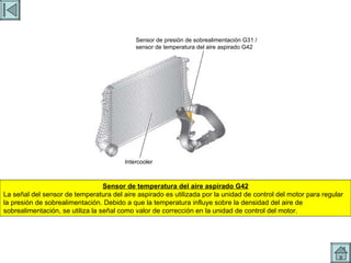 SENSOR TEMPERATURA AIRE Sensor de temperatura del aire aspirado G42 La señal del sensor de temperatura del aire aspirado es utilizada por la unidad de control del motor para regular la presión de sobrealimentación. Debido a que la temperatura influye sobre la densidad del aire de sobrealimentación, se utiliza la señal como valor de corrección en la unidad de control del motor. Sensor de presión de sobrealimentación G31 / sensor de temperatura del aire aspirado G42 Intercooler 