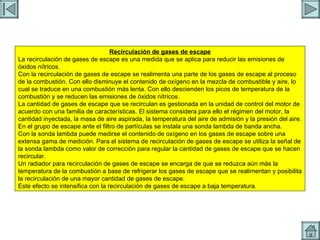 EGR Recirculación de gases de escape La recirculación de gases de escape es una medida que se aplica para reducir las emisiones de óxidos nítricos. Con la recirculación de gases de escape se realimenta una parte de los gases de escape al proceso de la combustión. Con ello disminuye el contenido de oxígeno en la mezcla de combustible y aire, lo cual se traduce en una combustión más lenta. Con ello descienden los picos de temperatura de la combustión y se reducen las emisiones de óxidos nítricos. La cantidad de gases de escape que se recirculan es gestionada en la unidad de control del motor de acuerdo con una familia de características. El sistema considera para ello el régimen del motor, la cantidad inyectada, la masa de aire aspirada, la temperatura del aire de admisión y la presión del aire. En el grupo de escape ante el filtro de partículas se instala una sonda lambda de banda ancha. Con la sonda lambda puede medirse el contenido de oxígeno en los gases de escape sobre una extensa gama de medición. Para el sistema de recirculación de gases de escape se utiliza la señal de la sonda lambda como valor de corrección para regular la cantidad de gases de escape que se hacen recircular. Un radiador para recirculación de gases de escape se encarga de que se reduzca aún más la temperatura de la combustión a base de refrigerar los gases de escape que se realimentan y posibilita la recirculación de una mayor cantidad de gases de escape. Este efecto se intensifica con la recirculación de gases de escape a baja temperatura. 