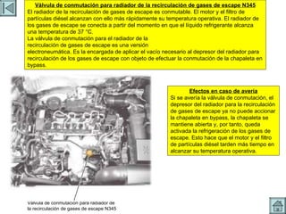 REFRIGERACION EGR Válvula de conmutación para radiador de la recirculación de gases de escape N345 El radiador de la recirculación de gases de escape es conmutable. El motor y el filtro de partículas diésel alcanzan con ello más rápidamente su temperatura operativa. El radiador de los gases de escape se conecta a partir del momento en que el líquido refrigerante alcanza una temperatura de 37 °C. La válvula de conmutación para el radiador de la recirculación de gases de escape es una versión electroneumática. Es la encargada de aplicar el vacío necesario al depresor del radiador para recirculación de los gases de escape con objeto de efectuar la conmutación de la chapaleta en bypass. Válvula de conmutación para radiador de la recirculación de gases de escape N345 Efectos en caso de avería Si se avería la válvula de conmutación, el depresor del radiador para la recirculación de gases de escape ya no puede accionar la chapaleta en bypass, la chapaleta se mantiene abierta y, por tanto, queda activada la refrigeración de los gases de escape. Esto hace que el motor y el filtro de partículas diésel tarden más tiempo en alcanzar su temperatura operativa. 