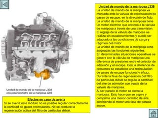 UCE MARIPOSA Unidad de mando de la mariposa J338 con potenciómetro de la mariposa G69 Unidad de mando de la mariposa J338 La unidad de mando de la mariposa va montada ante la válvula de recirculación de gases de escape, en la dirección de flujo. La unidad de mando de la mariposa tiene un motor eléctrico que acciona a la válvula de mariposa a través de una transmisión. El reglaje de la válvula de mariposa se realiza sin escalonamientos y puede ser adaptado a las condiciones de carga y régimen del motor. La unidad de mando de la mariposa tiene asignadas las funciones siguientes: En determinadas situaciones operativas se genera con la válvula de mariposa una diferencia de presiones entre el colector de admisión y el escape. Con la diferencia de presiones se establece una recirculación de gases de escape funcional y eficaz. Durante la fase de regeneración del filtro de partículas diésel se regula la cantidad del aire de admisión con ayuda de la válvula de mariposa. Al ser parado el motor se cierra la mariposa. Esto hace que se aspire y comprima una menor cantidad de aire, confiriendo al motor una fase de parada suave. Efectos en caso de avería Si se avería este módulo no es posible regular correctamente la cantidad de gases recirculados. No se produce la regeneración activa del filtro de partículas diésel. 