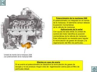 POSICION MARIPOSA Unidad de mando de la mariposa J338 con potenciómetro de la mariposa G69 Potenciómetro de la mariposa G69 El potenciómetro va integrado en el mando de la mariposa. El elemento sensor detecta la posición momentánea de la válvula de mariposa. Aplicaciones de la señal Con ayuda de esta señal, la unidad de control del motor identifica la posición momentánea de la válvula de mariposa. Esta información se necesita para regular la recirculación de gases de escape y la regeneración del filtro de partículas. Efectos en caso de avería Si se avería el potenciómetro se desactiva la recirculación de gases de escape y no se produce ningún ciclo de  regeneración activa para el filtro de partículas diésel. 