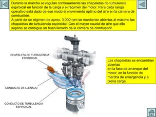 ADMISION 6 CONDUCTO DE TURBULENCIA ESPIROIDAL CONDUCTO DE LLENADO CHAPALETA DE TURBULENCIA ESPIROIDAL Durante la marcha se regulan continuamente las chapaletas de turbulencia espiroidal en función de la carga y el régimen del motor. Para cada rango operativo está dado de ese modo el movimiento óptimo del aire en la cámara de combustión. A partir de un régimen de aprox. 3.000 rpm se mantienen abiertas al máximo las chapaletas de turbulencia espiroidal. Con el mayor caudal de aire que ello supone se consigue un buen llenado de la cámara de combustión. Las chapaletas se encuentran abiertas en la fase de arranque del motor, en la función de marcha de emergencia y a plena carga. 