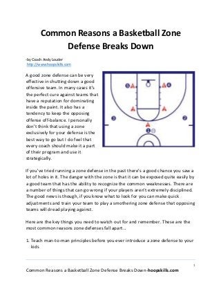 1
Common Reasons a Basketball Zone Defense Breaks Down-hoopskills.com
Common Reasons a Basketball Zone
Defense Breaks Down
-by Coach Andy Louder
http://www.hoopskills.com
A good zone defense can be very
effective in shutting down a good
offensive team. In many cases it's
the perfect cure against teams that
have a reputation for dominating
inside the paint. It also has a
tendency to keep the opposing
offense off-balance. I personally
don't think that using a zone
exclusively for your defense is the
best way to go but I do feel that
every coach should make it a part
of their program and use it
strategically.
If you've tried running a zone defense in the past there's a good chance you saw a
lot of holes in it. The danger with the zone is that it can be exposed quite easily by
a good team that has the ability to recognize the common weaknesses. There are
a number of things that can go wrong if your players aren't extremely disciplined.
The good news is though, if you know what to look for you can make quick
adjustments and train your team to play a smothering zone defense that opposing
teams will dread playing against.
Here are the key things you need to watch out for and remember. These are the
most common reasons zone defenses fall apart...
1. Teach man-to-man principles before you ever introduce a zone defense to your
kids
 