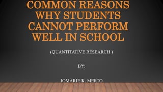 COMMON REASONS
WHY STUDENTS
CANNOT PERFORM
WELL IN SCHOOL
(QUANTITATIVE RESEARCH )
BY:
JOMARIE K. MERTO
 