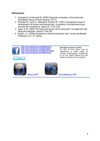 Bibliography

  1. Carragee E. & Hannibal M. (2004) Diagnostic evaluation of low back pain.
     Orthopedic Clinics of North America; 35 (1).
  2. Donelson R., April C., Medcalf R. & Grant W. (1997) A prospective study of
     centralization of lumbar and referred pain. A predictor of symptomatic discs
     and annular competence. Spine 22: 1115-1122.
  3. Lippit A. B. (1984) The facet joint and its role in spine pain: management with
     facet joint injections. Spine 9: 746-750.
  4. Wyatt L. H. (2004) Handbook of clinical chiropractic care. Jones and Bartlett
     Publishers, Inc.; 2nd edition.




         http://www.facebook.com/IAOdeutsch          All rights reserved. © 2012.
         http://www.facebook.com/IAOenglish          No part of this article may be
         http://www.facebook.com/IAOnederlands       reproduced or made public by
         http://www.facebook.com/IAOfrancais         printing, photocopying, microfilming,
                                                     or by any means without the prior
                                                     written permission of the publisher.




                iNeuro APP                         iCranialNerves APP




                                                                                        4
 