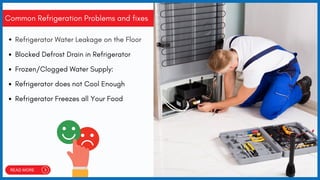 Common Refrigeration Problems and fixes
Refrigerator Water Leakage on the Floor
Blocked Defrost Drain in Refrigerator
Frozen/Clogged Water Supply:
Refrigerator does not Cool Enough
Refrigerator Freezes all Your Food
 