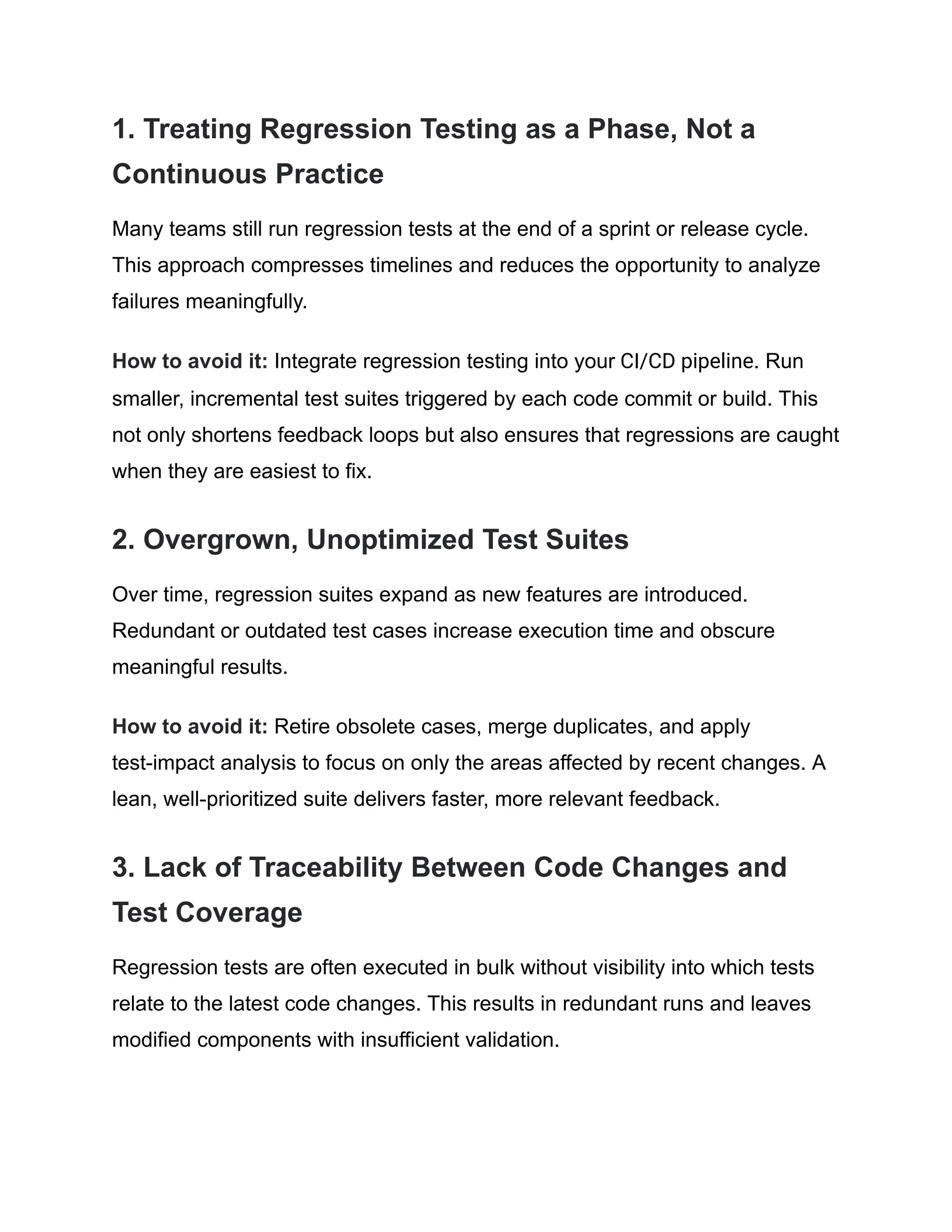 1. Treating Regression Testing as a Phase, Not a Continuous Practice Many teams still run regression tests at the end of a sprint or release cycle. This approach compresses timelines and reduces the opportunity to analyze failures meaningfully. How to avoid it: Integrate regression testing into your CI/CD pipeline. Run smaller, incremental test suites triggered by each code commit or build. This not only shortens feedback loops but also ensures that regressions are caught when they are easiest to fix. 2. Overgrown, Unoptimized Test Suites Over time, regression suites expand as new features are introduced. Redundant or outdated test cases increase execution time and obscure meaningful results. How to avoid it: Retire obsolete cases, merge duplicates, and apply test-impact analysis to focus on only the areas affected by recent changes. A lean, well-prioritized suite delivers faster, more relevant feedback. 3. Lack of Traceability Between Code Changes and Test Coverage Regression tests are often executed in bulk without visibility into which tests relate to the latest code changes. This results in redundant runs and leaves modified components with insufficient validation. 