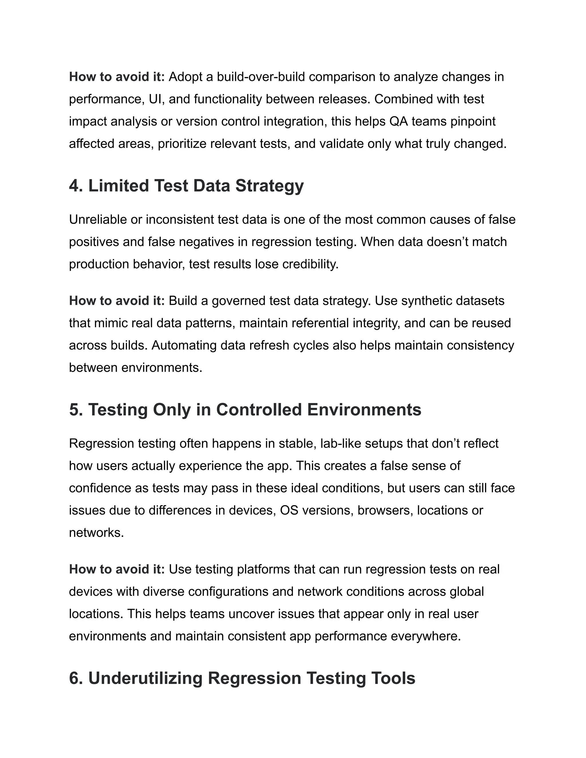 How to avoid it: Adopt a build-over-build comparison to analyze changes in performance, UI, and functionality between releases. Combined with test impact analysis or version control integration, this helps QA teams pinpoint affected areas, prioritize relevant tests, and validate only what truly changed. 4. Limited Test Data Strategy Unreliable or inconsistent test data is one of the most common causes of false positives and false negatives in regression testing. When data doesn’t match production behavior, test results lose credibility. How to avoid it: Build a governed test data strategy. Use synthetic datasets that mimic real data patterns, maintain referential integrity, and can be reused across builds. Automating data refresh cycles also helps maintain consistency between environments. 5. Testing Only in Controlled Environments Regression testing often happens in stable, lab-like setups that don’t reflect how users actually experience the app. This creates a false sense of confidence as tests may pass in these ideal conditions, but users can still face issues due to differences in devices, OS versions, browsers, locations or networks. How to avoid it: Use testing platforms that can run regression tests on real devices with diverse configurations and network conditions across global locations. This helps teams uncover issues that appear only in real user environments and maintain consistent app performance everywhere. 6. Underutilizing Regression Testing Tools 