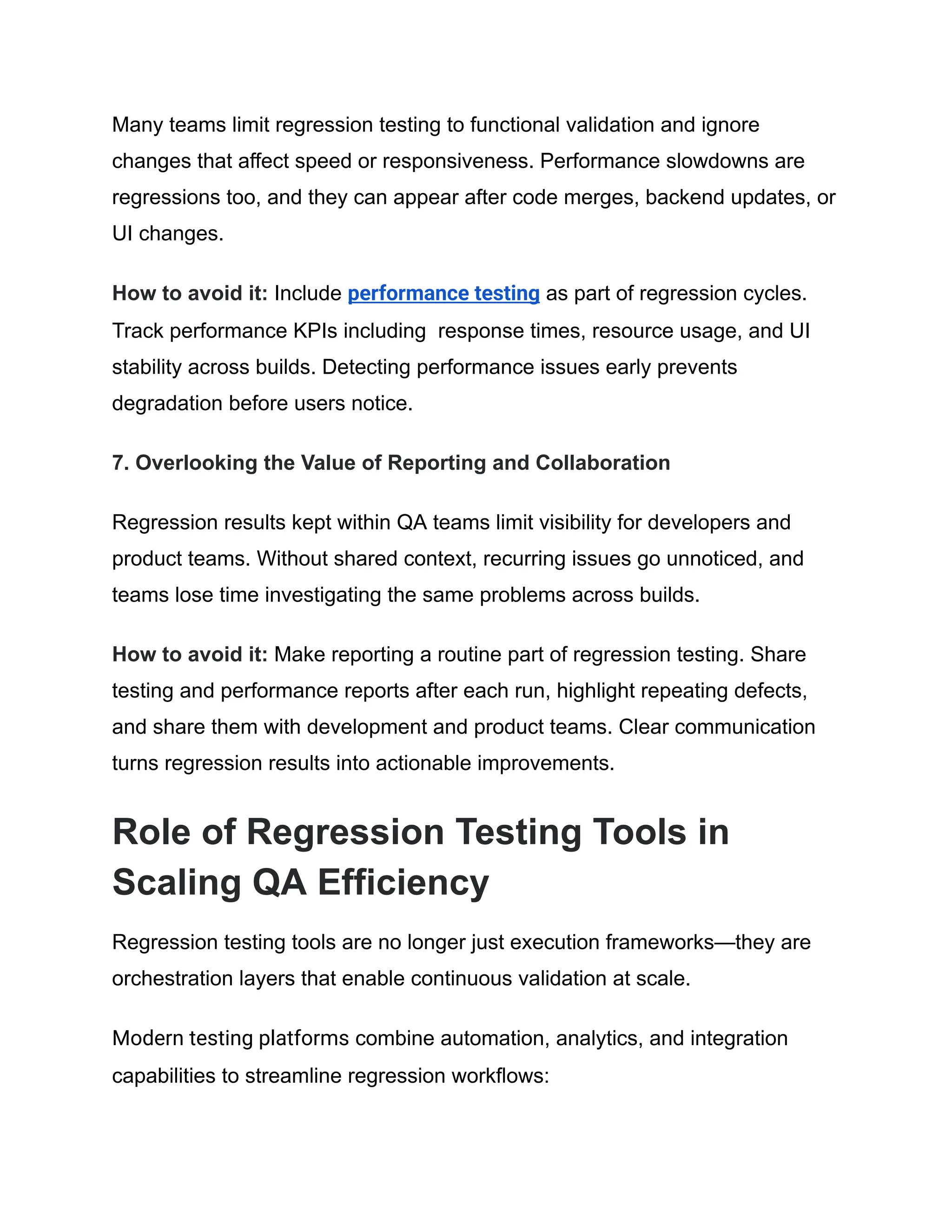 Many teams limit regression testing to functional validation and ignore changes that affect speed or responsiveness. Performance slowdowns are regressions too, and they can appear after code merges, backend updates, or UI changes. How to avoid it: Include performance testing as part of regression cycles. Track performance KPIs including response times, resource usage, and UI stability across builds. Detecting performance issues early prevents degradation before users notice. 7. Overlooking the Value of Reporting and Collaboration Regression results kept within QA teams limit visibility for developers and product teams. Without shared context, recurring issues go unnoticed, and teams lose time investigating the same problems across builds. How to avoid it: Make reporting a routine part of regression testing. Share testing and performance reports after each run, highlight repeating defects, and share them with development and product teams. Clear communication turns regression results into actionable improvements. Role of Regression Testing Tools in Scaling QA Efficiency Regression testing tools are no longer just execution frameworks—they are orchestration layers that enable continuous validation at scale. Modern testing platforms combine automation, analytics, and integration capabilities to streamline regression workflows: 