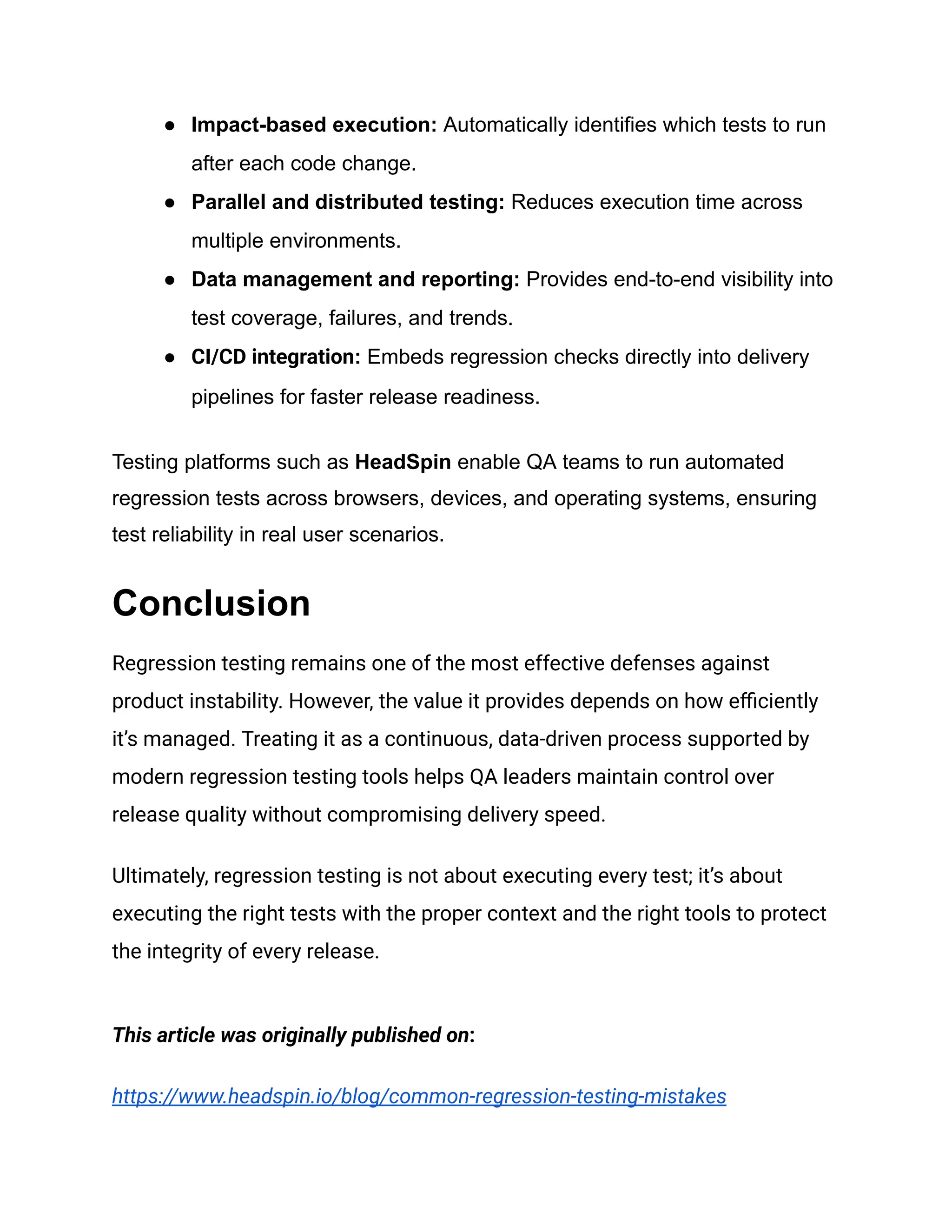 ●​ Impact-based execution: Automatically identifies which tests to run after each code change. ●​ Parallel and distributed testing: Reduces execution time across multiple environments. ●​ Data management and reporting: Provides end-to-end visibility into test coverage, failures, and trends. ●​ CI/CD integration: Embeds regression checks directly into delivery pipelines for faster release readiness. Testing platforms such as HeadSpin enable QA teams to run automated regression tests across browsers, devices, and operating systems, ensuring test reliability in real user scenarios. Conclusion Regression testing remains one of the most effective defenses against product instability. However, the value it provides depends on how efficiently it’s managed. Treating it as a continuous, data-driven process supported by modern regression testing tools helps QA leaders maintain control over release quality without compromising delivery speed. Ultimately, regression testing is not about executing every test; it’s about executing the right tests with the proper context and the right tools to protect the integrity of every release. This article was originally published on: https://www.headspin.io/blog/common-regression-testing-mistakes 