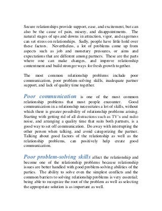 Secure relationships provide support, ease, and excitement, but can
also be the cause of pain, misery, and disappointments. The
natural stages of ups and downs in attraction, vigor, and eagerness
can set stress on relationships. Sadly, people have little hold over
these factors. Nevertheless, a lot of problems come up from
aspects such as job and monetary pressures, or aims and
expectations that are different among partners. These are the parts
where one can make changes, and improve relationship
contentment and build stronger ways for fresh growth together.
The most common relationship problems include poor
communication, poor problem-solving skills, inadequate partner
support, and lack of quality time together.
Poor communication is one of the most common
relationship problems that most people encounter. Good
communication in a relationship necessitates a lot of skills, without
which there is greater possibility of relationship problems arising.
Starting with getting rid of all distractions such as TV’s and radio
noise, and arranging a quality time that suits both partners, is a
good way to set off communication. Do away with interrupting the
other person when talking, and avoid categorizing the partner.
Talking about good factors of the relationship as well as the
relationship problems, can positively help create good
communication.
Poor problem-solving skills affect the relationship and
become one of the relationship problems because relationship
issues are better handled with good problem-solving abilities of the
parties. The ability to solve even the simplest conflicts and the
common barriers to solving relationship problems is very essential;
being able to recognize the root of the problem as well as selecting
the appropriate solution is as important as well.
 