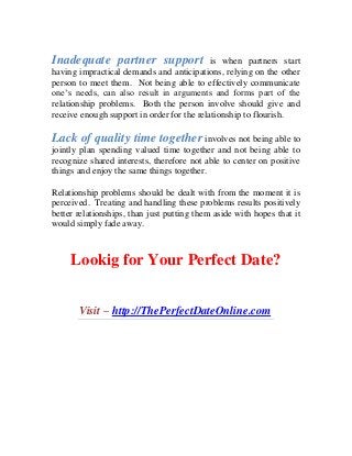 Inadequate partner support is when partners start
having impractical demands and anticipations, relying on the other
person to meet them. Not being able to effectively communicate
one’s needs, can also result in arguments and forms part of the
relationship problems. Both the person involve should give and
receive enough support in order for the relationship to flourish.
Lack of quality time together involves not being able to
jointly plan spending valued time together and not being able to
recognize shared interests, therefore not able to center on positive
things and enjoy the same things together.
Relationship problems should be dealt with from the moment it is
perceived. Treating and handling these problems results positively
better relationships, than just putting them aside with hopes that it
would simply fade away.
Lookig for Your Perfect Date?
Visit – http://ThePerfectDateOnline.com
 