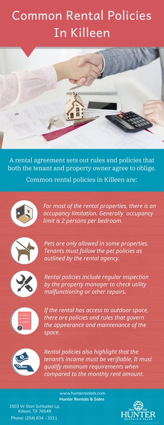 Common Rental Policies
In Killeen
A rental agreement sets out rules and policies that
both the tenant and property owner agree to oblige.
Common rental policies in Killeen are:
For most of the rental properties, there is an
occupancy limitation. Generally  occupancy
limit is 2 persons per bedroom. 
Pets are only allowed in some properties.
Tenants must follow the pet policies as
outlined by the rental agency.
Rental policies include regular inspection
by the property manager to check utility
malfunctioning or other repairs.
If the rental has access to outdoor space,
there are policies and rules that govern
the appearance and maintenance of the
space.
Rental policies also highlight that the
tenant’s income must be verifiable. It must
qualify minimum requirements when
compared to the monthly rent amount.
1503 W Stan Schlueter Lp,
Killeen, TX 76549
Phone: (254) 634 - 3311
www.hunterrentals.com
Hunter Rentals & Sales
Image Source: Designed by Freepik
 