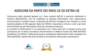 ADESIONE DA PARTE DEI PAESI UE ED EXTRA UE
L’attuazione dello standard globale tra i Paesi membri dell’UE è avvenuta adottando la
direttiva 2014/107/UE, che ha modificato la direttiva 2011/16/UE sulla cooperazione
amministrativa in ambito fiscale. La direttiva del 2014 ha il pregio di aver recepito un unico
standard globale (il CRS appunto, figlio del FATCA), riducendo al minimo i costi e gli oneri
amministrativi per gli intermediari finanziari chiamati ad attuarlo.
Lo scambio di informazioni in via automatica con i Paesi extra UE si è basato invece sulla
Convezione per la Mutua Assistenza Amministrativa in Materia Fiscale del 1998 dell’OCSE
(modificata nel 2010) e sull’Accordo quadro multilaterale (Multi-lateral CAA) sviluppato nel
2014 dall’OCSE e aperto alla firma di tutte le Giurisdizioni interessate a parteciparvi.
 