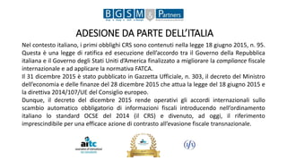 ADESIONE DA PARTE DELL’ITALIA
Nel contesto italiano, i primi obblighi CRS sono contenuti nella legge 18 giugno 2015, n. 95.
Questa è una legge di ratifica ed esecuzione dell’accordo tra il Governo della Repubblica
italiana e il Governo degli Stati Uniti d’America finalizzato a migliorare la compliance fiscale
internazionale e ad applicare la normativa FATCA.
Il 31 dicembre 2015 è stato pubblicato in Gazzetta Ufficiale, n. 303, il decreto del Ministro
dell’economia e delle finanze del 28 dicembre 2015 che attua la legge del 18 giugno 2015 e
la direttiva 2014/107/UE del Consiglio europeo.
Dunque, il decreto del dicembre 2015 rende operativi gli accordi internazionali sullo
scambio automatico obbligatorio di informazioni fiscali introducendo nell’ordinamento
italiano lo standard OCSE del 2014 (il CRS) e divenuto, ad oggi, il riferimento
imprescindibile per una efficace azione di contrasto all’evasione fiscale transnazionale.
 