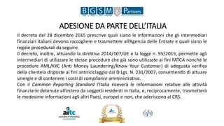 ADESIONE DA PARTE DELL’ITALIA
Il decreto del 28 dicembre 2015 prescrive quali siano le informazioni che gli intermediari
finanziari italiani devono raccogliere e trasmettere all’Agenzia delle Entrate e quali siano le
regole procedurali da seguire.
Il decreto, inoltre, attuando la direttiva 2014/107/UE e la legge n. 95/2015, permette agli
intermediari di utilizzare le stesse procedure che già sono utilizzate ai fini FATCA nonché le
procedure AML/KYC (Anti Money Laundering/Know Your Customer) di adeguata verifica
della clientela disposte ai fini antiriciclaggio dal D.Lgs. N. 231/2007, consentendo di attuare
sinergie e di contenere i costi di compliance amministrativa.
Con il Common Reporting Standard l’Italia riceverà le informazioni relative alle attività
finanziarie detenute all’estero da soggetti residenti in Italia, e, reciprocamente, trasmetterà
le medesime informazioni agli altri Paesi, europei e non, che aderiscono al CRS.
 