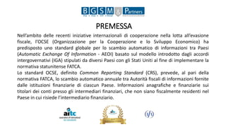 PREMESSA
Nell’ambito delle recenti iniziative internazionali di cooperazione nella lotta all’evasione
fiscale, l’OCSE (Organizzazione per la Cooperazione e lo Sviluppo Economico) ha
predisposto uno standard globale per lo scambio automatico di informazioni tra Paesi
(Automatic Exchange Of Information - AEOI) basato sul modello introdotto dagli accordi
intergovernativi (IGA) stipulati da diversi Paesi con gli Stati Uniti al fine di implementare la
normativa statunitense FATCA.
Lo standard OCSE, definito Common Reporting Standard (CRS), prevede, al pari della
normativa FATCA, lo scambio automatico annuale tra Autorità fiscali di informazioni fornite
dalle istituzioni finanziarie di ciascun Paese. Informazioni anagrafiche e finanziarie sui
titolari dei conti presso gli intermediari finanziari, che non siano fiscalmente residenti nel
Paese in cui risiede l’intermediario finanziario.
 