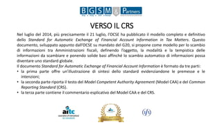 VERSO IL CRS
Nel luglio del 2014, più precisamente il 21 luglio, l’OCSE ha pubblicato il modello completo e definitivo
dello Standard for Automatic Exchange of Financial Account Information in Tax Matters. Questo
documento, sviluppato appunto dall’OCSE su mandato del G20, si propone come modello per lo scambio
di informazioni tra Amministrazioni fiscali, definendo l’oggetto, la modalità e la tempistica delle
informazioni da scambiare e ponendo solide basi affinché lo scambio automatico di informazioni possa
diventare uno standard globale.
Il documento Standard for Automatic Exchange of Financial Account Information è formato da tre parti:
• la prima parte offre un’illustrazione di sintesi dello standard evidenziandone le premesse e le
intenzioni;
• la seconda parte riporta il testo del Model Competent Authority Agreement (Model CAA) e del Common
Reporting Standard (CRS).
• la terza parte contiene il commentario esplicativo del Model CAA e del CRS.
 