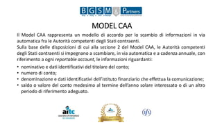 MODEL CAA
Il Model CAA rappresenta un modello di accordo per lo scambio di informazioni in via
automatica fra le Autorità competenti degli Stati contraenti.
Sulla base delle disposizioni di cui alla sezione 2 del Model CAA, le Autorità competenti
degli Stati contraenti si impegnano a scambiare, in via automatica e a cadenza annuale, con
riferimento a ogni reportable account, le informazioni riguardanti:
• nominativo e dati identificativi del titolare del conto;
• numero di conto;
• denominazione e dati identificativi dell’istituto finanziario che effettua la comunicazione;
• saldo o valore del conto medesimo al termine dell’anno solare interessato o di un altro
periodo di riferimento adeguato.
 